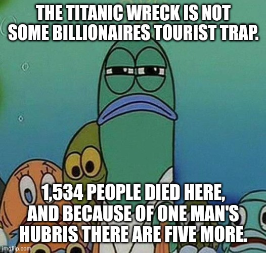 SpongeBob | THE TITANIC WRECK IS NOT SOME BILLIONAIRES TOURIST TRAP. 1,534 PEOPLE DIED HERE, AND BECAUSE OF ONE MAN'S HUBRIS THERE ARE FIVE MORE. | image tagged in spongebob | made w/ Imgflip meme maker