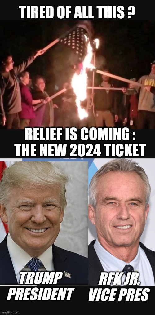 Re-Imagine Your Vote | TIRED OF ALL THIS ? RELIEF IS COMING :
THE NEW 2024 TICKET; TRUMP
PRESIDENT; RFK JR.
VICE PRES | image tagged in 2024,biden,president,leftists,liberals,trump | made w/ Imgflip meme maker