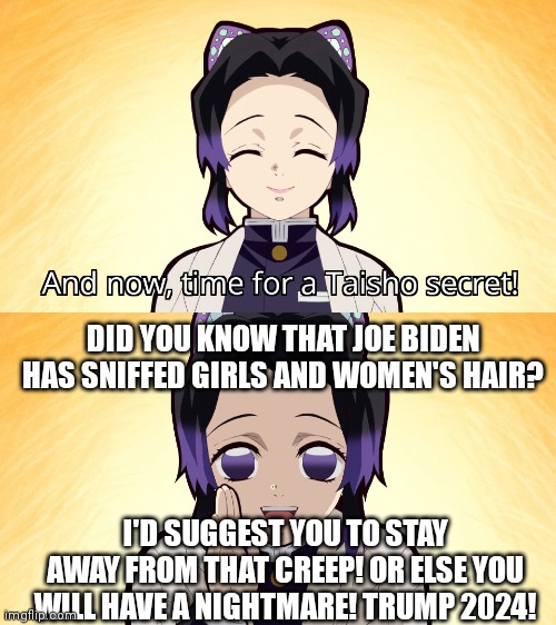 Demon slayer Shinobu taisho secret | DID YOU KNOW THAT JOE BIDEN HAS SNIFFED GIRLS AND WOMEN'S HAIR? I'D SUGGEST YOU TO STAY AWAY FROM THAT CREEP! OR ELSE YOU WILL HAVE A NIGHTMARE! TRUMP 2024! | image tagged in demon slayer shinobu taisho secret,joe biden,donald trump,creepy joe biden | made w/ Imgflip meme maker