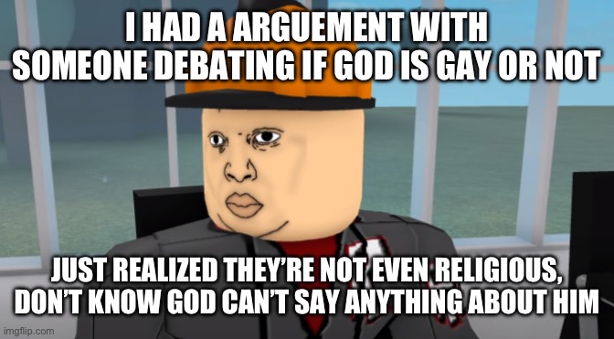 Bruh. | I HAD A ARGUEMENT WITH SOMEONE DEBATING IF GOD IS GAY OR NOT; JUST REALIZED THEY’RE NOT EVEN RELIGIOUS, DON’T KNOW GOD CAN’T SAY ANYTHING ABOUT HIM | image tagged in bruh | made w/ Imgflip meme maker
