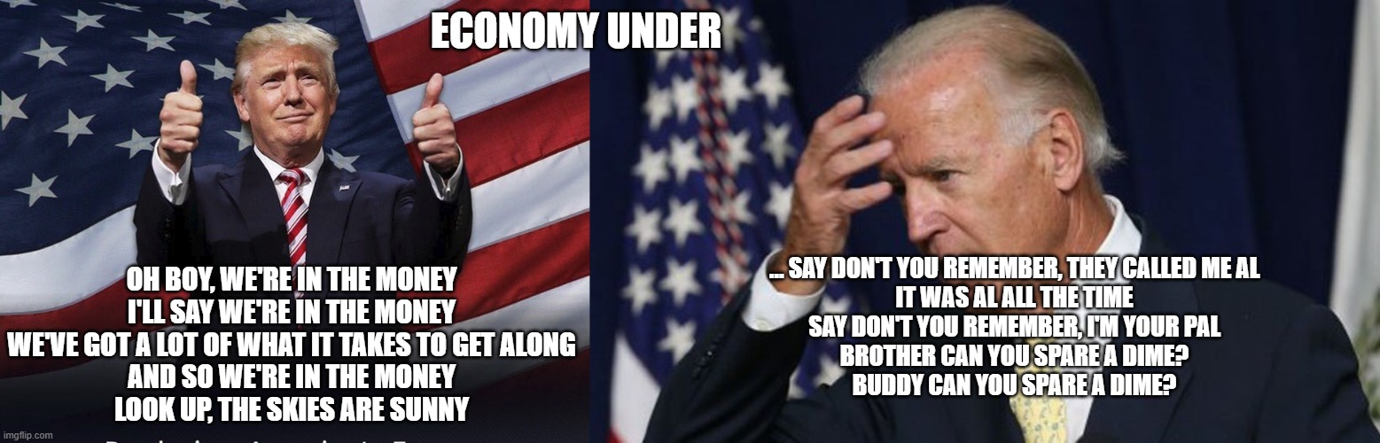 ECONOMY UNDER; OH BOY, WE'RE IN THE MONEY
I'LL SAY WE'RE IN THE MONEY
WE'VE GOT A LOT OF WHAT IT TAKES TO GET ALONG
AND SO WE'RE IN THE MONEY
LOOK UP, THE SKIES ARE SUNNY; … SAY DON'T YOU REMEMBER, THEY CALLED ME AL
IT WAS AL ALL THE TIME
SAY DON'T YOU REMEMBER, I'M YOUR PAL
BROTHER CAN YOU SPARE A DIME?
BUDDY CAN YOU SPARE A DIME? | image tagged in donald trump thumbs up,joe biden worries | made w/ Imgflip meme maker