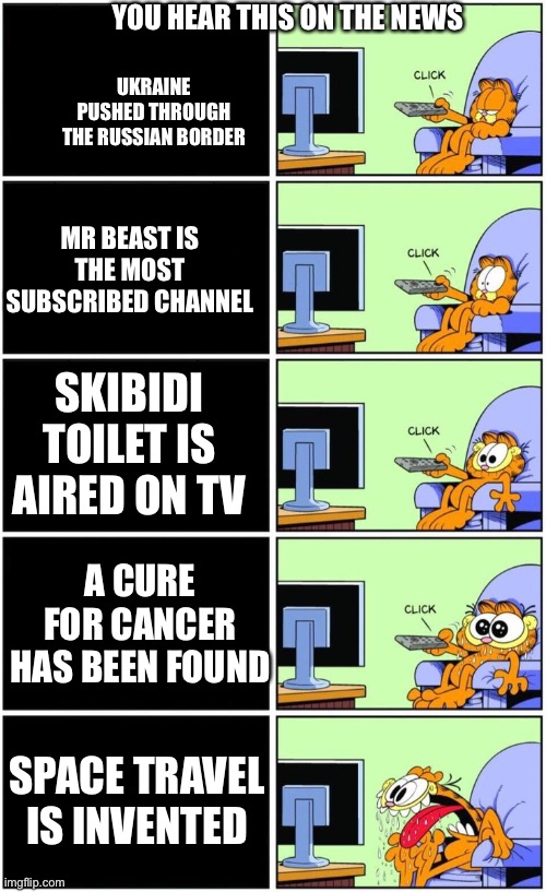 News Be Like | YOU HEAR THIS ON THE NEWS; UKRAINE PUSHED THROUGH THE RUSSIAN BORDER; MR BEAST IS THE MOST SUBSCRIBED CHANNEL; SKIBIDI TOILET IS AIRED ON TV; A CURE FOR CANCER HAS BEEN FOUND; SPACE TRAVEL IS INVENTED | image tagged in garfield reacts,news,memes,funny,russia ukraine | made w/ Imgflip meme maker