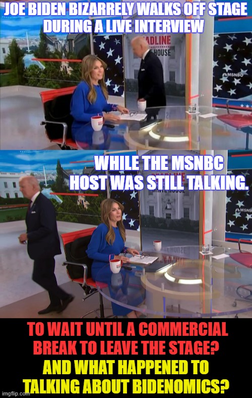 Hasn't He Figured It Out Yet? | JOE BIDEN BIZARRELY WALKS OFF STAGE; DURING A LIVE INTERVIEW; WHILE THE MSNBC HOST WAS STILL TALKING. TO WAIT UNTIL A COMMERCIAL BREAK TO LEAVE THE STAGE? AND WHAT HAPPENED TO TALKING ABOUT BIDENOMICS? | image tagged in memes,politics,joe biden,bizarre,stage,exit | made w/ Imgflip meme maker