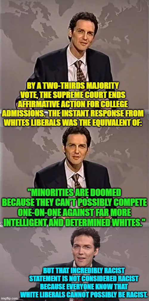 Apparently, it can't possibly be racist if a White liberal says it. | BY A TWO-THIRDS MAJORITY VOTE, THE SUPREME COURT ENDS AFFIRMATIVE ACTION FOR COLLEGE ADMISSIONS.  THE INSTANT RESPONSE FROM WHITES LIBERALS WAS THE EQUIVALENT OF:; "MINORITIES ARE DOOMED BECAUSE THEY CAN'T POSSIBLY COMPETE ONE-ON-ONE AGAINST FAR MORE INTELLIGENT AND DETERMINED WHITES."; BUT THAT INCREDIBLY RACIST STATEMENT IS NOT CONSIDERED RACIST BECAUSE EVERYONE KNOW THAT WHITE LIBERALS CANNOT POSSIBLY BE RACIST. | image tagged in weekend update with norm | made w/ Imgflip meme maker