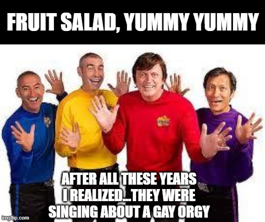 Gay Orgy | FRUIT SALAD, YUMMY YUMMY; AFTER ALL THESE YEARS I REALIZED...THEY WERE SINGING ABOUT A GAY ORGY | image tagged in the wiggles | made w/ Imgflip meme maker