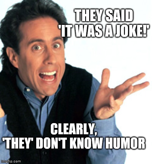 Jerry Seinfeld What's the Deal | THEY SAID 'IT WAS A JOKE!' CLEARLY, 'THEY' DON'T KNOW HUMOR | image tagged in jerry seinfeld what's the deal | made w/ Imgflip meme maker