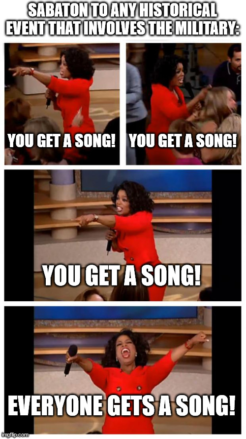 Oprah You Get A Car Everybody Gets A Car Meme | SABATON TO ANY HISTORICAL EVENT THAT INVOLVES THE MILITARY:; YOU GET A SONG! YOU GET A SONG! YOU GET A SONG! EVERYONE GETS A SONG! | image tagged in memes,oprah you get a car everybody gets a car | made w/ Imgflip meme maker