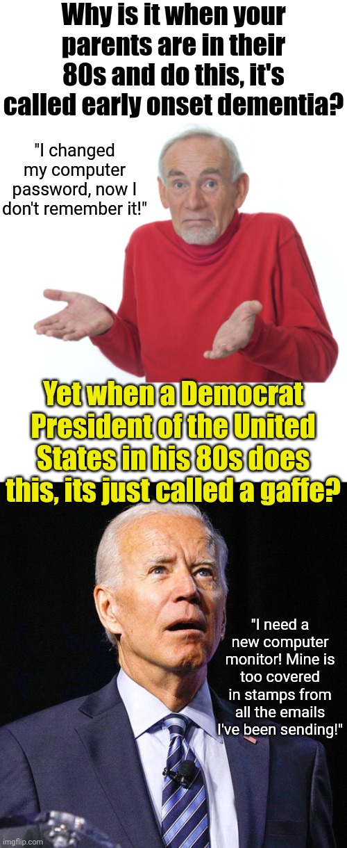 While Biden is famous for gaffes, its a gaffe when he's 40. It's dementia when he's 80, just like everyone else. | Why is it when your parents are in their 80s and do this, it's called early onset dementia? "I changed my computer password, now I don't remember it!"; Yet when a Democrat President of the United States in his 80s does this, its just called a gaffe? "I need a new computer monitor! Mine is too covered in stamps from all the emails I've been sending!" | image tagged in joe biden,dementia,reality check,liberal hypocrisy,too old,mental illness | made w/ Imgflip meme maker
