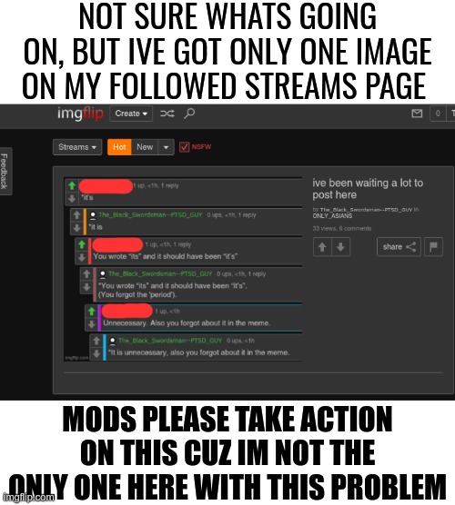 stfu users, imgflip aint going down, this just a global bug(ok now its fixed ig) | NOT SURE WHATS GOING ON, BUT IVE GOT ONLY ONE IMAGE ON MY FOLLOWED STREAMS PAGE; MODS PLEASE TAKE ACTION ON THIS CUZ IM NOT THE ONLY ONE HERE WITH THIS PROBLEM | image tagged in my dissapointment is immeasurable and my day is ruined | made w/ Imgflip meme maker