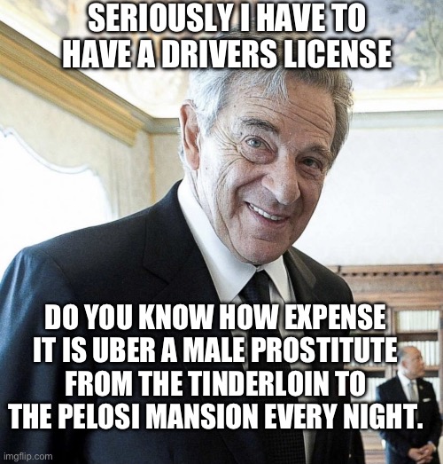 Hi I’m Paul Pelosi | DO YOU KNOW HOW EXPENSE IT IS UBER A MALE PROSTITUTE FROM THE TINDERLOIN TO THE PELOSI MANSION EVERY NIGHT. SERIOUSLY I HAVE TO HAVE A DRIVE | image tagged in hi i m paul pelosi | made w/ Imgflip meme maker