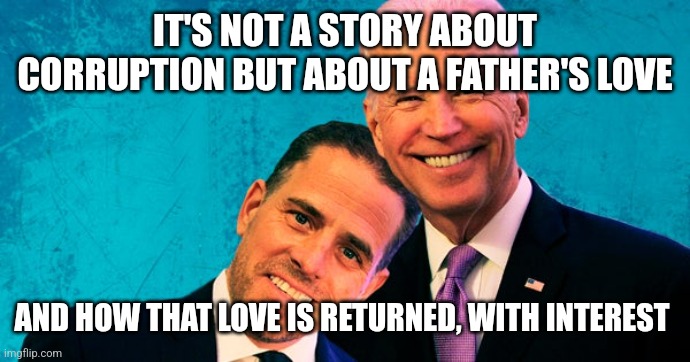 Joe Biden Hunter Biden | IT'S NOT A STORY ABOUT CORRUPTION BUT ABOUT A FATHER'S LOVE; AND HOW THAT LOVE IS RETURNED, WITH INTEREST | image tagged in joe biden hunter biden | made w/ Imgflip meme maker