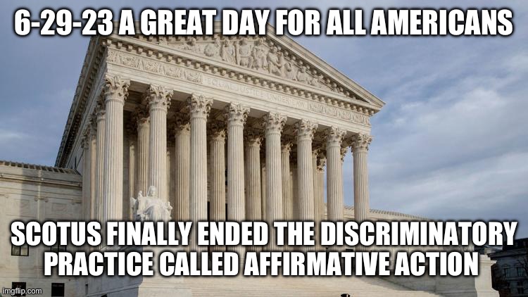 supreme court | 6-29-23 A GREAT DAY FOR ALL AMERICANS; SCOTUS FINALLY ENDED THE DISCRIMINATORY PRACTICE CALLED AFFIRMATIVE ACTION | image tagged in supreme court | made w/ Imgflip meme maker