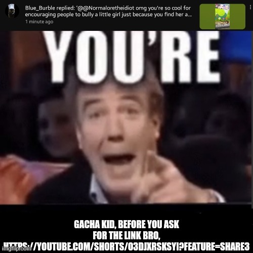 https://youtube.com/shorts/O3DjXRskSyI?feature=share3 | GACHA KID, BEFORE YOU ASK FOR THE LINK BRO,
HTTPS://YOUTUBE.COM/SHORTS/O3DJXRSKSYI?FEATURE=SHARE3 | image tagged in you're x blank | made w/ Imgflip meme maker