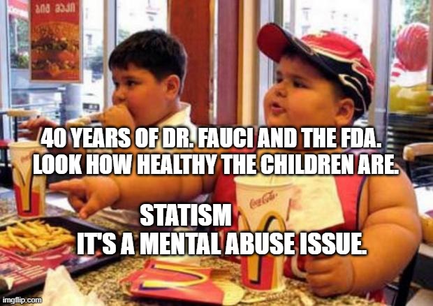 Fat McDonald's Kid | 40 YEARS OF DR. FAUCI AND THE FDA.    LOOK HOW HEALTHY THE CHILDREN ARE. STATISM                 IT'S A MENTAL ABUSE ISSUE. | image tagged in fat mcdonald's kid | made w/ Imgflip meme maker