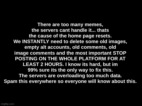 Please read allat (IMPORTANT) | There are too many memes, the servers cant handle it... thats the cause of the home page resets.
We INSTANTLY need to delete some old images, empty alt accounts, old comments, old image comments and the most important STOP POSTING ON THE WHOLE PLATFORM FOR AT LEAST 2 HOURS. I know its hard, but im 99% sure its the only way to fix this. The servers are overloading too much data.
Spam this everywhere so everyone will know about this. | made w/ Imgflip meme maker