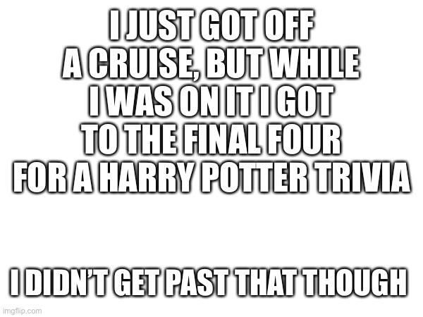 Final Four in Harry Potter Trivia | I JUST GOT OFF A CRUISE, BUT WHILE I WAS ON IT I GOT TO THE FINAL FOUR FOR A HARRY POTTER TRIVIA; I DIDN’T GET PAST THAT THOUGH | made w/ Imgflip meme maker