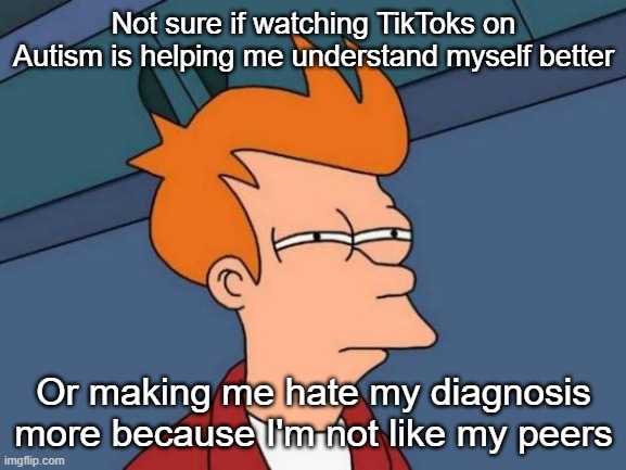 Plz help. | Not sure if watching TikToks on Autism is helping me understand myself better; Or making me hate my diagnosis more because I'm not like my peers | image tagged in memes,futurama fry | made w/ Imgflip meme maker