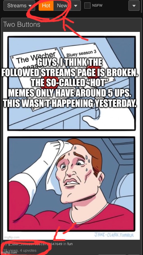 GUYS, I THINK THE FOLLOWED STREAMS PAGE IS BROKEN. THE SO-CALLED “HOT” MEMES ONLY HAVE AROUND 5 UPS. THIS WASN’T HAPPENING YESTERDAY. | made w/ Imgflip meme maker