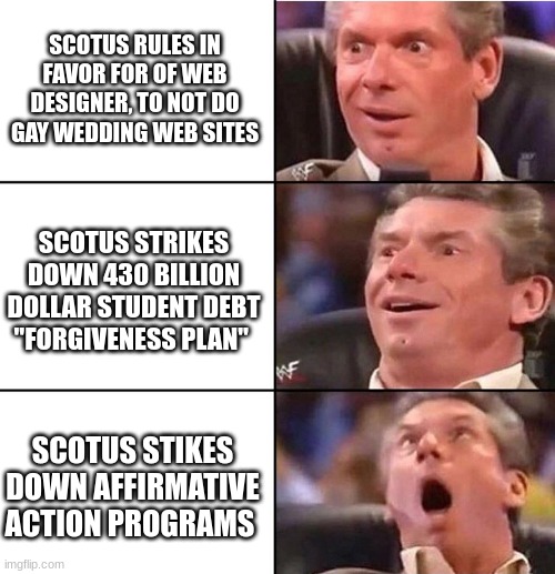 SCOTUS | SCOTUS RULES IN FAVOR FOR OF WEB DESIGNER, TO NOT DO GAY WEDDING WEB SITES; SCOTUS STRIKES DOWN 430 BILLION DOLLAR STUDENT DEBT "FORGIVENESS PLAN"; SCOTUS STIKES DOWN AFFIRMATIVE ACTION PROGRAMS | image tagged in vince mcmahon | made w/ Imgflip meme maker