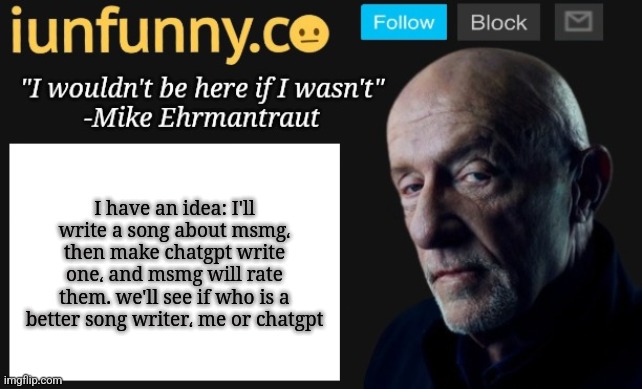 iUnFunny's Mike Ehrmantraut template | I have an idea: I'll write a song about msmg، then make chatgpt write one، and msmg will rate them. we'll see if who is a better song writer، me or chatgpt | image tagged in iunfunny's mike ehrmantraut template | made w/ Imgflip meme maker