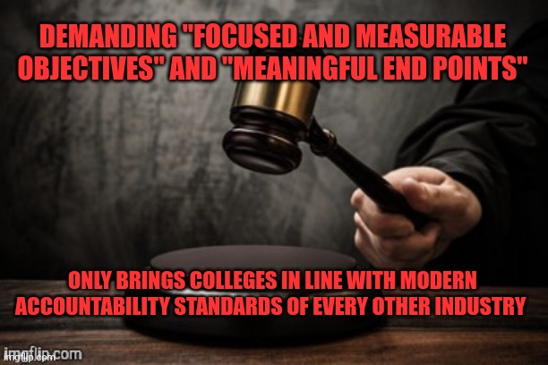 I don't know why people are fighting for the right to be sodomized by a university anyway | DEMANDING "FOCUSED AND MEASURABLE OBJECTIVES" AND "MEANINGFUL END POINTS"; ONLY BRINGS COLLEGES IN LINE WITH MODERN ACCOUNTABILITY STANDARDS OF EVERY OTHER INDUSTRY | image tagged in court,affirmative action,not overturned | made w/ Imgflip meme maker