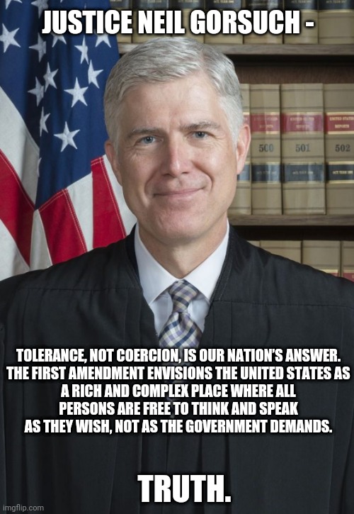 Truth and Justice | JUSTICE NEIL GORSUCH -; TOLERANCE, NOT COERCION, IS OUR NATION’S ANSWER.

THE FIRST AMENDMENT ENVISIONS THE UNITED STATES AS A RICH AND COMPLEX PLACE WHERE ALL PERSONS ARE FREE TO THINK AND SPEAK AS THEY WISH, NOT AS THE GOVERNMENT DEMANDS. TRUTH. | image tagged in leftists,scotus,liberals,democrats,first amendment | made w/ Imgflip meme maker