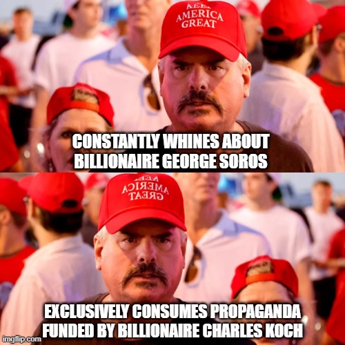 He'll believe whatever he's told by whichever billionaire tells him what he wants to hear. | CONSTANTLY WHINES ABOUT BILLIONAIRE GEORGE SOROS; EXCLUSIVELY CONSUMES PROPAGANDA
FUNDED BY BILLIONAIRE CHARLES KOCH | image tagged in propaganda,conservative logic,conservative hypocrisy,billionaire,bias,money in politics | made w/ Imgflip meme maker