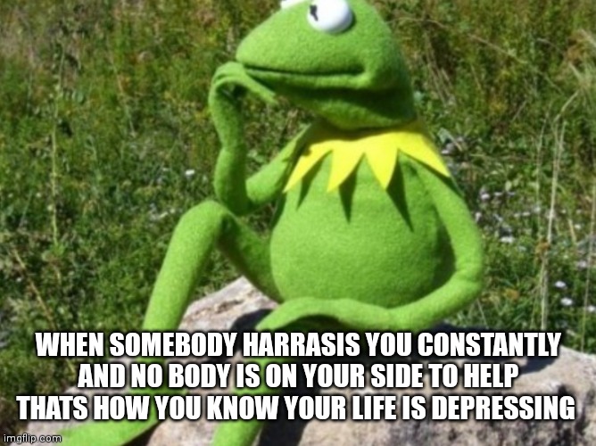 When somebody harrasis you constantly and you just don't know what to do | WHEN SOMEBODY HARRASIS YOU CONSTANTLY AND NO BODY IS ON YOUR SIDE TO HELP THATS HOW YOU KNOW YOUR LIFE IS DEPRESSING | image tagged in some times i wonder,funny memes,major harassment,harassment issues,harassment | made w/ Imgflip meme maker