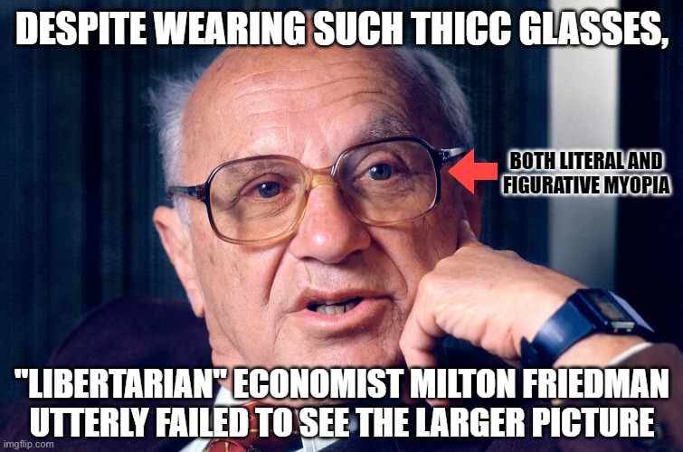 American "libertarians" all have big egos and are too self-centered to see the larger picture that they're just a tiny part of. | DESPITE WEARING SUCH THICC GLASSES, BOTH LITERAL AND
FIGURATIVE MYOPIA; "LIBERTARIAN" ECONOMIST MILTON FRIEDMAN
UTTERLY FAILED TO SEE THE LARGER PICTURE | image tagged in economics,libertarianism,ego,overconfident alcoholic depression guy,thicc,glasses | made w/ Imgflip meme maker