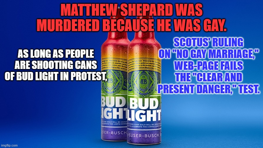 Your right to "Free Speech," no longer ends at my nose. | SCOTUS' RULING ON "NO GAY MARRIAGE," WEB-PAGE FAILS THE "CLEAR AND PRESENT DANGER," TEST. MATTHEW SHEPARD WAS MURDERED BECAUSE HE WAS GAY. AS LONG AS PEOPLE ARE SHOOTING CANS OF BUD LIGHT IN PROTEST, | image tagged in politics | made w/ Imgflip meme maker