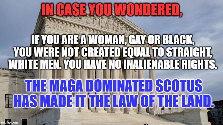 If you still have the right to vote in 2024, use it wisely. | IN CASE YOU WONDERED, IF YOU ARE A WOMAN, GAY OR BLACK, YOU WERE NOT CREATED EQUAL TO STRAIGHT, WHITE MEN. YOU HAVE NO INALIENABLE RIGHTS. THE MAGA DOMINATED SCOTUS HAS MADE IT THE LAW OF THE LAND. | image tagged in supreme court | made w/ Imgflip meme maker