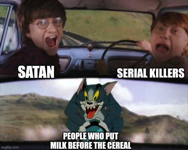 Tom chasing Harry and Ron Weasly | SERIAL KILLERS; SATAN; PEOPLE WHO PUT MILK BEFORE THE CEREAL | image tagged in tom chasing harry and ron weasly | made w/ Imgflip meme maker