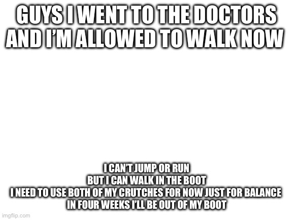 It’s been 10 weeks | GUYS I WENT TO THE DOCTORS AND I’M ALLOWED TO WALK NOW; I CAN’T JUMP OR RUN
BUT I CAN WALK IN THE BOOT
I NEED TO USE BOTH OF MY CRUTCHES FOR NOW JUST FOR BALANCE 
IN FOUR WEEKS I’LL BE OUT OF MY BOOT | image tagged in blank white template | made w/ Imgflip meme maker