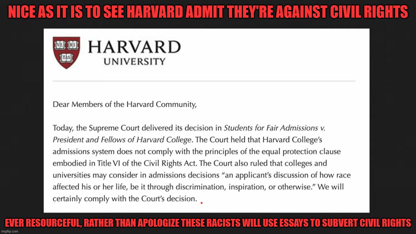 Harvard Against Civil Rights | NICE AS IT IS TO SEE HARVARD ADMIT THEY'RE AGAINST CIVIL RIGHTS; EVER RESOURCEFUL, RATHER THAN APOLOGIZE THESE RACISTS WILL USE ESSAYS TO SUBVERT CIVIL RIGHTS | image tagged in racism,harvard,democrats | made w/ Imgflip meme maker