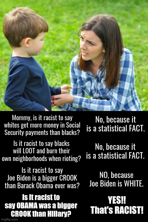 Statistics or PROPAGANDA. What is genuinely racist? | Mommy, is it racist to say whites get more money in Social Security payments than blacks? No, because it is a statistical FACT. Is it racist to say blacks will LOOT and burn their own neighborhoods when rioting? No, because it is a statistical FACT. Is it racist to say Joe Biden is a bigger CROOK than Barack Obama ever was? NO, because Joe Biden is WHITE. Is it racist to say OBAMA was a bigger CROOK than Hillary? YES!! That's RACIST! | image tagged in mommy,racist,looting,riots,propaganda | made w/ Imgflip meme maker