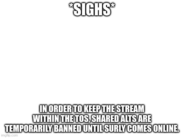 *SIGHS*; IN ORDER TO KEEP THE STREAM WITHIN THE TOS, SHARED ALTS ARE TEMPORARILY BANNED UNTIL SURLY COMES ONLINE. | made w/ Imgflip meme maker