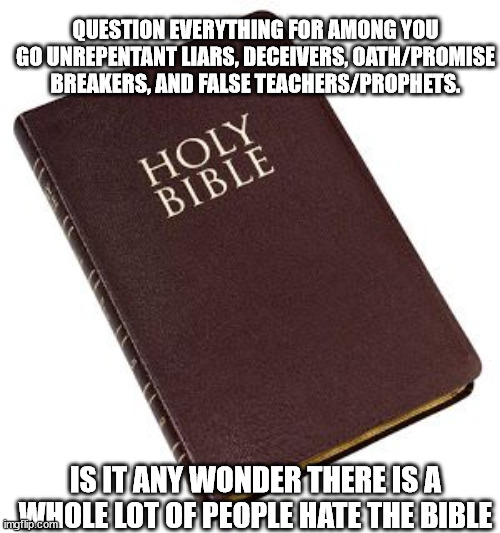 Holy Bible | QUESTION EVERYTHING FOR AMONG YOU GO UNREPENTANT LIARS, DECEIVERS, OATH/PROMISE BREAKERS, AND FALSE TEACHERS/PROPHETS. IS IT ANY WONDER THER | image tagged in holy bible | made w/ Imgflip meme maker