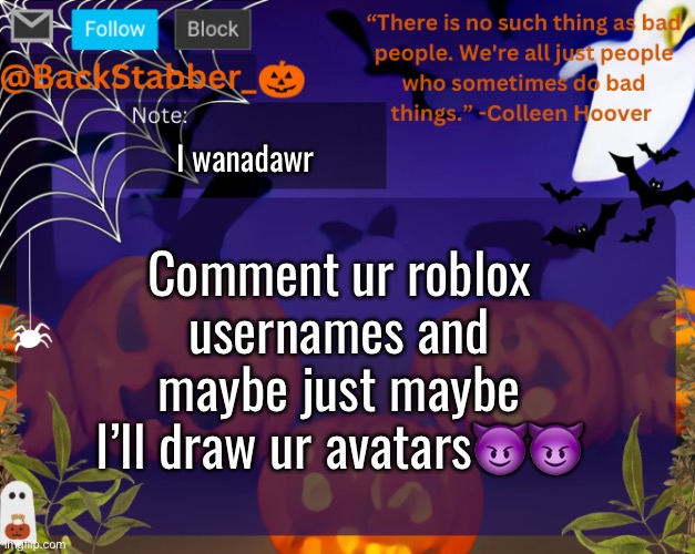 Idk whether to post this in roblix or drawing lmaoo | I wanadawr; Comment ur roblox usernames and maybe just maybe I’ll draw ur avatars😈😈 | image tagged in backstabbers_ halloween temp,poop | made w/ Imgflip meme maker