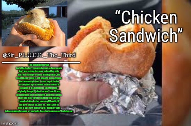 Chicken sandwich (thanks behapp) | I am genuinely starting to dislike the furry community more and more each day. I love making fursonas, and making suits, and I one day hope to own a fullbody fursuit, but I don't know if I want to call myself a furry anymore. The community is toxic. I'm not say all furries are zoophiles by any means, but the amount of zoophiles in the fandom is a lot larger than I originally thought. I joined becaus I heard it was an accepting and caring fandom, yet since I joined: I have had other furries send me death threats, I have had other furries spam my DMs with yiff and gore, and the list goes on. I don't know if I want to be a furry anymore, but I definitely want to keep making fursonas, art, and suits. Does that make sense? Probably not. | image tagged in chicken sandwich thanks behapp | made w/ Imgflip meme maker