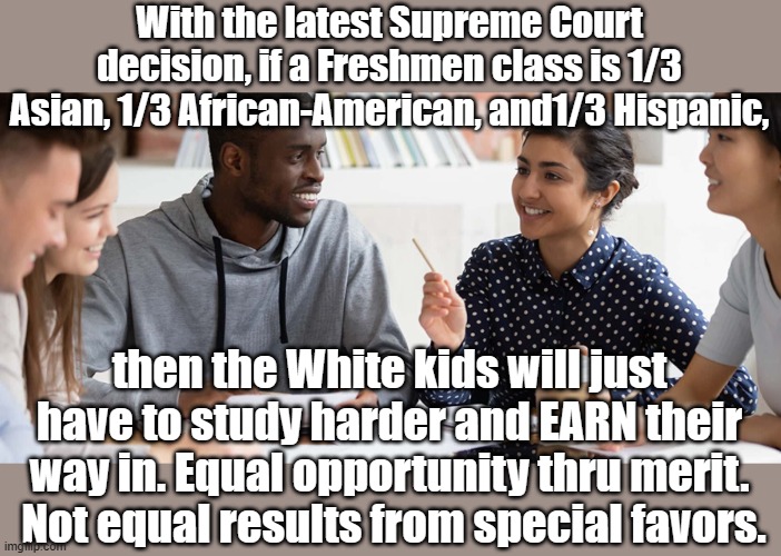 Affirmative Action = racial discrimination. | With the latest Supreme Court decision, if a Freshmen class is 1/3 Asian, 1/3 African-American, and1/3 Hispanic, then the White kids will just have to study harder and EARN their way in. Equal opportunity thru merit.  Not equal results from special favors. | image tagged in college,equality,affirmative action | made w/ Imgflip meme maker