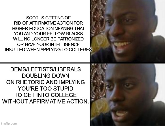 'nuff said. | SCOTUS GETTING OF RID OF AFFIRMATIVE ACTION FOR HIGHER EDUCATION MEANING THAT YOU AND YOUR FELLOW BLACKS WILL NO LONGER BE PATRONIZED OR HAVE YOUR INTELLIGENCE INSULTED WHEN APPLYING TO COLLEGES; DEMS/LEFTISTS/LIBERALS DOUBLING DOWN ON RHETORIC AND IMPLYING YOU'RE TOO STUPID TO GET INTO COLLEGE WITHOUT AFFIRMATIVE ACTION. | image tagged in oh yeah oh no,liberal logic | made w/ Imgflip meme maker