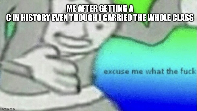 Excuse me what the f*ck | ME AFTER GETTING A C IN HISTORY EVEN THOUGH I CARRIED THE WHOLE CLASS | image tagged in excuse me what the f ck | made w/ Imgflip meme maker