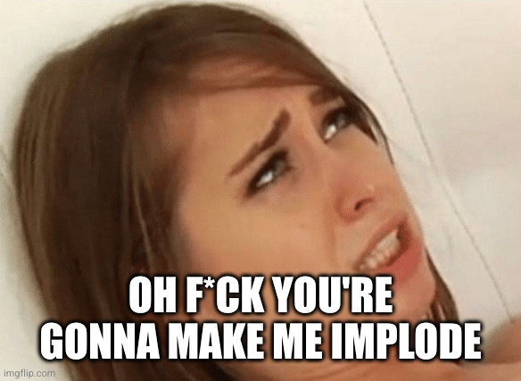 Your going to make me Cum | OH F*CK YOU'RE GONNA MAKE ME IMPLODE | image tagged in your going to make me cum | made w/ Imgflip meme maker