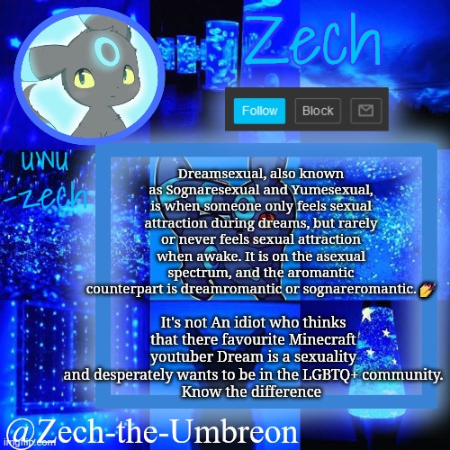 Dreamsexual vs. Dreamsexual | Dreamsexual, also known as Sognaresexual and Yumesexual, is when someone only feels sexual attraction during dreams, but rarely or never feels sexual attraction when awake. It is on the asexual spectrum, and the aromantic counterpart is dreamromantic or sognareromantic. 💅; It's not An idiot who thinks that there favourite Minecraft youtuber Dream is a sexuality and desperately wants to be in the LGBTQ+ community.
Know the difference | image tagged in zech-the-umbreon announcement | made w/ Imgflip meme maker