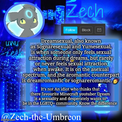 Dreamsexual vs. Dreamsexual: know the difference | Dreamsexual, also known as Sognaresexual and Yumesexual, is when someone only feels sexual attraction during dreams, but rarely or never feels sexual attraction when awake. It is on the asexual spectrum, and the aromantic counterpart is dreamromantic or sognareromantic. 💅; It's not An idiot who thinks that there favourite Minecraft youtuber Dream is a sexuality and desperately wants to be in the LGBTQ+ community. Know the difference | image tagged in zech-the-umbreon announcement | made w/ Imgflip meme maker