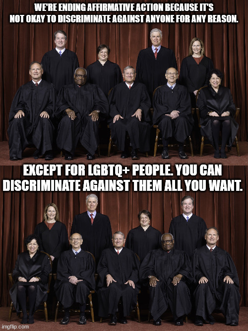 wish.com supreme court | WE'RE ENDING AFFIRMATIVE ACTION BECAUSE IT'S NOT OKAY TO DISCRIMINATE AGAINST ANYONE FOR ANY REASON. EXCEPT FOR LGBTQ+ PEOPLE. YOU CAN DISCRIMINATE AGAINST THEM ALL YOU WANT. | image tagged in scotus supreme court 2022 | made w/ Imgflip meme maker