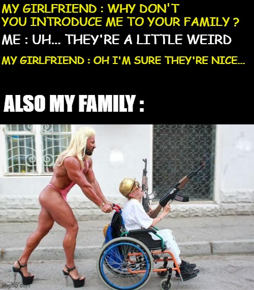 ok I exaggerate... I don't have a girlfriend | MY GIRLFRIEND : WHY DON'T YOU INTRODUCE ME TO YOUR FAMILY ? ME : UH... THEY'RE A LITTLE WEIRD; MY GIRLFRIEND : OH I'M SURE THEY'RE NICE... ALSO MY FAMILY : | image tagged in weird wheelchair | made w/ Imgflip meme maker