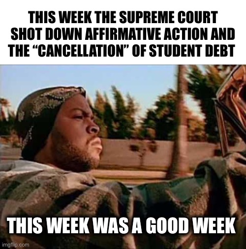 Thank you SCOTUS | THIS WEEK THE SUPREME COURT SHOT DOWN AFFIRMATIVE ACTION AND THE “CANCELLATION” OF STUDENT DEBT; THIS WEEK WAS A GOOD WEEK | image tagged in memes,today was a good day | made w/ Imgflip meme maker