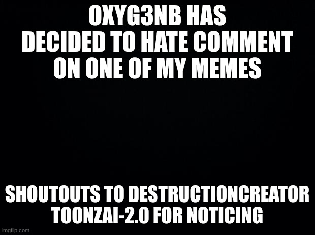 :I | OXYG3NB HAS DECIDED TO HATE COMMENT ON ONE OF MY MEMES; SHOUTOUTS TO DESTRUCTIONCREATOR TOONZAI-2.0 FOR NOTICING | image tagged in black background | made w/ Imgflip meme maker