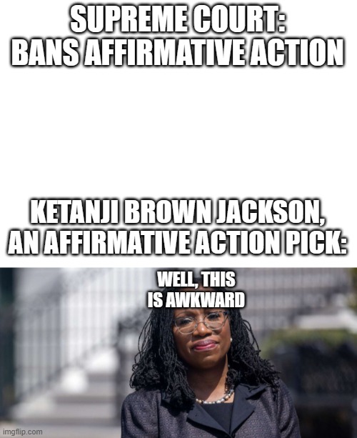 SUPREME COURT: BANS AFFIRMATIVE ACTION; KETANJI BROWN JACKSON, AN AFFIRMATIVE ACTION PICK:; WELL, THIS IS AWKWARD | image tagged in blank white template | made w/ Imgflip meme maker